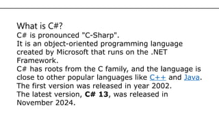 What is C#?
C# is pronounced "C-Sharp".
It is an object-oriented programming language
created by Microsoft that runs on the .NET
Framework.
C# has roots from the C family, and the language is
close to other popular languages like C++ and Java.
The first version was released in year 2002.
The latest version, C# 13, was released in
November 2024.
 