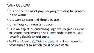 Why Use C#?
•It is one of the most popular programming languages
in the world
•It is easy to learn and simple to use
•It has huge community support
•C# is an object-oriented language which gives a clear
structure to programs and allows code to be reused,
lowering development costs
•As C# is close to C, C++ and Java, it makes it easy for
programmers to switch to C# or vice versa
 