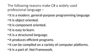 The following reasons make C# a widely used
professional language −
•It is a modern, general-purpose programming language
•It is object oriented.
•It is component oriented.
•It is easy to learn.
•It is a structured language.
•It produces efficient programs.
•It can be compiled on a variety of computer platforms.
•It is a part of .Net Framework.
 