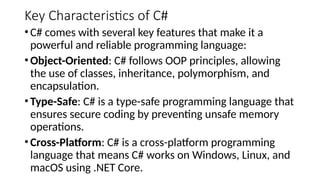 Key Characteristics of C#
•C# comes with several key features that make it a
powerful and reliable programming language:
•Object-Oriented: C# follows OOP principles, allowing
the use of classes, inheritance, polymorphism, and
encapsulation.
•Type-Safe: C# is a type-safe programming language that
ensures secure coding by preventing unsafe memory
operations.
•Cross-Platform: C# is a cross-platform programming
language that means C# works on Windows, Linux, and
macOS using .NET Core.
 