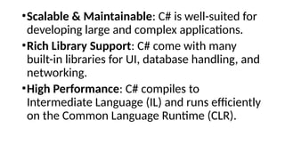 •Scalable & Maintainable: C# is well-suited for
developing large and complex applications.
•Rich Library Support: C# come with many
built-in libraries for UI, database handling, and
networking.
•High Performance: C# compiles to
Intermediate Language (IL) and runs efficiently
on the Common Language Runtime (CLR).
 