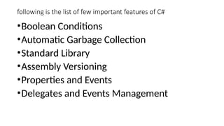 following is the list of few important features of C#
•Boolean Conditions
•Automatic Garbage Collection
•Standard Library
•Assembly Versioning
•Properties and Events
•Delegates and Events Management
 