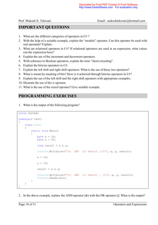 Generated by Foxit PDF Creator © Foxit Software
                                               http://www.foxitsoftware.com For evaluation only.




Prof. Mukesh N. Tekwani                                       Email: mukeshtekwani@hotmail.com

IMPORTANT QUESTIONS

1. What are the different categories of operators in C# ?
2. With the help of a suitable example, explain the “modulo” operator. Can this operator be used with
    real operands? Explain.
3. What are relational operators in C#? If relational operators are used in an expression, what values
    can the expression have?
4. Explain the use of the increment and decrement operators.
5. With reference to Boolean operators, explain the term “short-circuiting”.
6. Explain the bitwise operators in C#.
7. Explain the left shift and right shift operators. What is the use of these two operators?
8. What is meant by masking of bits? How is it achieved through bitwise operators in C#?
9. Explain the use of the left shift and the right shift operators with appropriate examples.
10. Illustrate the use of the is operator.
11. What is the use of the sizeof operator? Give suitable example.

PROGRAMMING EXERCISES

1. What is the output of the following program?

using System;

namespace test1
{
    class test1
    {
        static void Main()
        {
            byte x = 10;
            byte y = 20;

                long result = x & y;

                Console.WriteLine("{0}      AND   {1} Result :{2}", x, y, result);

                x = 10;

                y = 10;

                result = x & y;

                Console.WriteLine("{0}      AND   {1} Result : {2}", x, y, result);
                Console.ReadLine();
         }
    }
}


2. In the above example, replace the AND operator (&) with the OR operator (|). What is the output?

Page 10 of 11                                                              Operators and Expressions
 