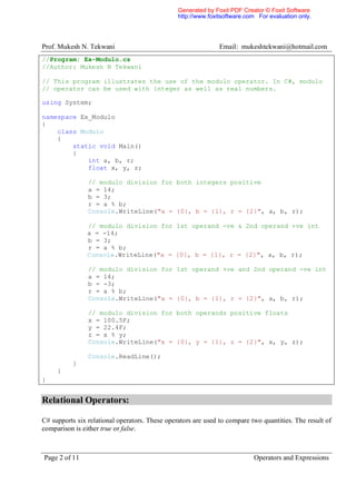 Generated by Foxit PDF Creator © Foxit Software
                                                http://www.foxitsoftware.com For evaluation only.




Prof. Mukesh N. Tekwani                                        Email: mukeshtekwani@hotmail.com
//Program: Ex-Modulo.cs
//Author: Mukesh N Tekwani

// This program illustrates the use of the modulo operator. In C#, modulo
// operator can be used with integer as well as real numbers.

using System;

namespace Ex_Modulo
{
    class Modulo
    {
        static void Main()
        {
            int a, b, r;
            float x, y, z;

                // modulo division for both integers positive
                a = 14;
                b = 3;
                r = a % b;
                Console.WriteLine("a = {0}, b = {1}, r = {2}", a, b, r);

                // modulo division for 1st operand -ve & 2nd operand +ve int
                a = -14;
                b = 3;
                r = a % b;
                Console.WriteLine("a = {0}, b = {1}, r = {2}", a, b, r);

                // modulo division for 1st operand +ve and 2nd operand -ve int
                a = 14;
                b = -3;
                r = a % b;
                Console.WriteLine("a = {0}, b = {1}, r = {2}", a, b, r);

                // modulo division for both operands positive floats
                x = 100.5F;
                y = 22.4F;
                z = x % y;
                Console.WriteLine("x = {0}, y = {1}, z = {2}", x, y, z);

                Console.ReadLine();
          }
     }
}


Relational Operators:

C# supports six relational operators. These operators are used to compare two quantities. The result of
comparison is either true or false.



Page 2 of 11                                                               Operators and Expressions
 