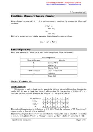 Generated by Foxit PDF Creator © Foxit Software
                                                    http://www.foxitsoftware.com For evaluation only.




                                                                                     3. Programming in C#

Conditional Operator / Ternary Operator:

The conditional operator in C# is ? :. It is used to construct a condition. E.g., consider the following if
statement:
                                                if ( a > b)
                                                     max = a;
                                                else
                                                     max = b;
This can be written in a more concise way using the conditional operator as follows:


                                            max = ( a > b) ? a : b;



Bitwise Operators:
There are 6 operators in C# that can be used for bit manipulation. These operators are :

                                              Bitwise Operators
                      Bitwise Operator                                Meaning
                               &                      Bitwise AND
                                |                     Bitwise OR
                               ^                      Bitwise XOR
                      ~ (tilde character)             One’s complement
                              <<                      Left shift
                              >>                      Right shift

Bitwise AND operator (&) :

Use of & operator:
(1) This operator is used to check whether a particular bit in an integer is high or low. Consider the
number 187. We want to check if the bit no. 5 is high or low. Bit 5 has a weight of 32 (since 25 = 32).
Hence we use the & operator with these two numbers : 187 (the give no.) and 32.

                             Bit position -> 7 6 5 4 3 2 1 0
                                (187)10 =        1 0 1 1 1 0 1 1
                                 (32)10 =        0 0 1 0 0 0 0 0
                                   &             0 0 1 0 0 0 0 0
The resultant binary number in the last row is 0010 0000. This is the equivalent of 32. Thus, the only
bit that remains in the result is bit at position 5.
The following program shows how we can test whether a particular bit is set in a number. The number
to be tested is stored in x. We set y as 32 since we want to test the 5th bit of x. We know that 25 = 32.

 Operators and Expressions                                                                    Page 5 of 11
 