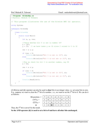 Generated by Foxit PDF Creator © Foxit Software
                                                   http://www.foxitsoftware.com For evaluation only.




Prof. Mukesh N. Tekwani                                           Email: mukeshtekwani@hotmail.com
//Program: BitAndOp.cs
//Author: Mukesh N Tekwani

// This program illustrates the use of the bitwise AND (&) operator.

using System;

namespace BitAndOp
{
    class bitandop
    {
        static void Main()
        {
            int x, y, res;

               //Check whether bit 5 is set in number 187
               x = 187;
               y = 32; // we have taken y as 32 since 2 raised to 5 is 32

               res = x & y;

               if (res > 0)
                   Console.WriteLine("Bit 5 is set in {0}", x);
               else
                   Console.WriteLine("Bit 5 is not set in {0}", x);

               //Now we check for bit 5 in another number, say 86
               x = 86;

               res = x & y;

               if (res > 0)
                   Console.WriteLine("Bit 5 is set in {0}", x);
               else
                   Console.WriteLine("Bit 5 is not set in {0}", x);

               Console.ReadLine();
          }
     }
}


(2) Bitwise and (&) operator can also be used to clear bits in an integer value, i.e. set some bits to zero.
E.g., suppose we want to clear the 5 th bit of a number , i.e., we want to set the 5th bit to 0. We can do it
as follows:
                           Bit position -> 7 6 5 4 3 2 1 0
                               (187)10 =       1 0 1 1 1 0 1 1
                               (223)10 =       1 1 0 1 1 1 1 1
                                  &            1 0 0 1 1 0 1 1
            th
Thus, the 5 bit is set to 0 in the result.
So the AND operator (&) is used to set a bit to 0 and leave all other bits unchanged.




Page 6 of 11                                                                   Operators and Expressions
 