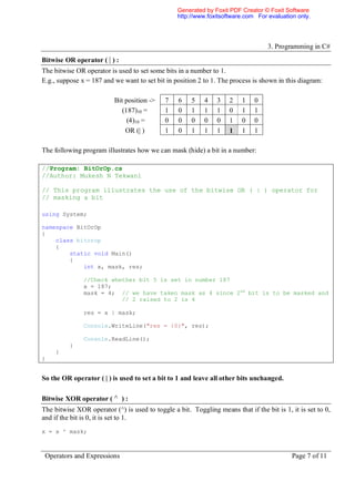 Generated by Foxit PDF Creator © Foxit Software
                                                 http://www.foxitsoftware.com For evaluation only.




                                                                                   3. Programming in C#
Bitwise OR operator ( | ) :
The bitwise OR operator is used to set some bits in a number to 1.
E.g., suppose x = 187 and we want to set bit in position 2 to 1. The process is shown in this diagram:

                          Bit position ->    7    6    5   4    3   2    1    0
                             (187)10 =       1    0    1   1    1   0    1    1
                               (4)10 =       0    0    0   0    0   1    0    0
                              OR (| )        1    0    1   1    1   1    1    1

The following program illustrates how we can mask (hide) a bit in a number:

//Program: BitOrOp.cs
//Author: Mukesh N Tekwani

// This program illustrates the use of the bitwise OR ( | ) operator for
// masking a bit

using System;

namespace BitOrOp
{
    class bitorop
    {
        static void Main()
        {
            int x, mask, res;

               //Check whether bit 5 is set in number 187
               x = 187;
               mask = 4; // we have taken mask as 4 since 2nd bit is to be masked and
                          // 2 raised to 2 is 4

               res = x | mask;

               Console.WriteLine("res = {0}", res);

               Console.ReadLine();
          }
     }
}


So the OR operator ( | ) is used to set a bit to 1 and leave all other bits unchanged.

Bitwise XOR operator ( ^ ) :
The bitwise XOR operator (^) is used to toggle a bit. Toggling means that if the bit is 1, it is set to 0,
and if the bit is 0, it is set to 1.
x = x ^ mask;



 Operators and Expressions                                                                 Page 7 of 11
 