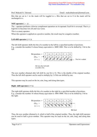 Generated by Foxit PDF Creator © Foxit Software
                                                       http://www.foxitsoftware.com For evaluation only.




Prof. Mukesh N. Tekwani                                               Email: mukeshtekwani@hotmail.com
Bits that are set to 1 in the mask will be toggled in x. Bits that are set to 0 in the mask will be
unchanged in x.

NOT operator ( ~ ) :
The ~ operator performs a bitwise complement operation on its operand. Each bit is reversed. That is, a
high bit (1) becomes low (0) and vice-versa.
This is a unary operator.
When this operator is applied on a positive number, the result may be a negative number.

Left shift operator ( << ):

The left shift operator shifts the bits of a number to the left by a specified number of positions.
E.g., consider the number 8 whose binary equivalent is 0000 1000. This is to be shifted by 1 bit to the
left.

                          Bit position ->       7      6    5   4    3    2   1    0
                              (8)10 =           0      0    0   0    1    0   0    0
                               8 << 1           0      0    0   1    0    0   0    0         This bit is added



                               Bit lost after left shift
                               (overflow bit)


The new number obtained after left shift by one bit is 16. This is the double of the original number.
Thus the left shift operator can be used to multiply by 2 if bits are shifted by one.

This operator may be used on the int, uint, long, and ulong data types.

Right shift operator ( >> ):

The right shift operator shifts the bits of a number to the right by a specified number of positions.
E.g., consider the number 16 whose binary equivalent is 0001 0000. This is to be shifted by 1 bit to
the right.

                          Bit position ->       7      6    5   4    3    2   1    0
                              (8)10 =           0      0    0   0    1    0   0    0
                               8 >> 1           0      0    0   0    0    1   0    0

                                                                                       Bit lost

Thus, the new number obtained is 4, which is half of the original number. Thus, the right shift operator
can be used to half a given number. This operator may be used on the int, uint, long, and ulong data
types.


Page 8 of 11                                                                      Operators and Expressions
 