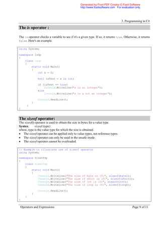 Generated by Foxit PDF Creator © Foxit Software
                                                  http://www.foxitsoftware.com For evaluation only.




                                                                                    3. Programming in C#

The is operator :

The is operator checks a variable to see if it's a given type. If so, it returns true. Otherwise, it returns
false. Here's an example.

using System;

namespace IsOp
{
    class isop
    {
        static void Main()
        {
            int x = 0;

               bool isTest = x is int;

               if (isTest == true)
                   Console.WriteLine("x is an integer");
               else
                   Console.WriteLine("x is a not an integer");

               Console.ReadLine();
          }
      }
}


The sizeof operator:
The sizeof() operator is used to obtain the size in bytes for a value type.
Syntax:      sizeof (type)
where, type is the value type for which the size is obtained.
 The sizeof operator can be applied only to value types, not reference types.
 The sizeof operator can only be used in the unsafe mode.
 The sizeof operator cannot be overloaded.

// Example to illustrate use of sizeof operator
using System;

namespace SizeOfOp
{
    class sizeofop
    {
        static void Main()
        {
            Console.WriteLine("The           size   of   byte is {0}", sizeof(byte));
            Console.WriteLine("The           size   of   short is {0}", sizeof(short));
            Console.WriteLine("The           size   of   int is {0}", sizeof(int));
            Console.WriteLine("The           size   of   long is {0}", sizeof(long));

               Console.ReadLine();
          }
     }
}

 Operators and Expressions                                                                   Page 9 of 11
 