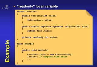 © { JSL }
101
Example  "readonly" local variable
struct ConstInt
{
public ConstInt(int value)
{
this.value = value;
}
public static implicit operator int(ConstInt from)
{
return from .value;
}
private readonly int value;
}
class Example
{
...
public void Method()
{
ConstInt local = new ConstInt(42);
local++; // compile time error
...
}
}
 