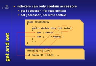 © { JSL }
105
getandset  indexers can only contain accessors
 get { accessor } for read context
 set { accessor } for write context
class DoubleArray
{
...
public double this [int index]
{
get { return ...; }
set { ... = value; }
}
...
}
marks[2] = 34.29;
if (marks[0] > 50.0) ...
 