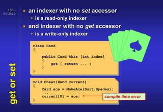© { JSL }
106
getorset  an indexer with no set accessor
 is a read-only indexer
 and indexer with no get accessor
 is a write-only indexer
class Hand
{
...
public Card this [int index]
{
get { return ... }
}
}
void Cheat(Hand current)
{
Card ace = MakeAce(Suit.Spades);
...
current[0] = ace;
}
compile time error
 