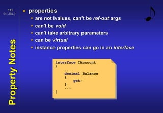 © { JSL }
111
PropertyNotes  properties
 are not lvalues, can't be ref-out args
 can't be void
 can't take arbitrary parameters
 can be virtual
 instance properties can go in an interface
interface IAccount
{
...
decimal Balance
{
get;
}
...
}
 