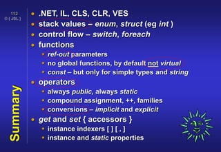 © { JSL }
112
Summary  .NET, IL, CLS, CLR, VES
 stack values – enum, struct (eg int )
 control flow – switch, foreach
 functions
 ref-out parameters
 no global functions, by default not virtual
 const – but only for simple types and string
 operators
 always public, always static
 compound assignment, ++, families
 conversions – implicit and explicit
 get and set { accessors }
 instance indexers [ ] [ , ]
 instance and static properties
 