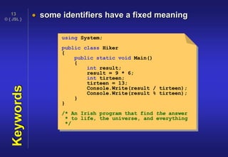 © { JSL }
13
Keywords  some identifiers have a fixed meaning
using System;
public class Hiker
{
public static void Main()
{
int result;
result = 9 * 6;
int tirteen;
tirteen = 13;
Console.Write(result / tirteen);
Console.Write(result % tirteen);
}
}
/* An Irish program that find the answer
* to life, the universe, and everything
*/
 
