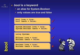 © { JSL }
22
bool  bool is a keyword
 an alias for System.Boolean
 only values are true and false
bool love = true;
bool teeth = false;
System.Boolean love = true;
System.Boolean teeth = false;
using System;
...
Boolean love = true;
Boolean teeth = false;
Boolean love = true;
Boolean teeth = false; 



 