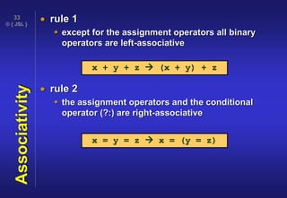 © { JSL }
33
Associativity  rule 1
 except for the assignment operators all binary
operators are left-associative
 rule 2
 the assignment operators and the conditional
operator (?:) are right-associative
x + y + z  (x + y) + z
x = y = z  x = (y = z)
 