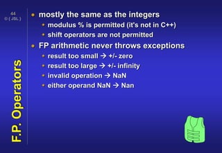 © { JSL }
44
F.P.Operators  mostly the same as the integers
 modulus % is permitted (it's not in C++)
 shift operators are not permitted
 FP arithmetic never throws exceptions
 result too small  +/- zero
 result too large  +/- infinity
 invalid operation  NaN
 either operand NaN  Nan
 