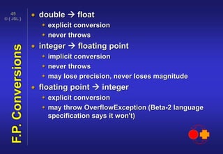 © { JSL }
45
F.P.Conversions  double  float
 explicit conversion
 never throws
 integer  floating point
 implicit conversion
 never throws
 may lose precision, never loses magnitude
 floating point  integer
 explicit conversion
 may throw OverflowException (Beta-2 language
specification says it won't)
 