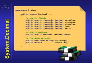 © { JSL }
48
System.Decimal namespace System
{
public struct Decimal ...
{
// static fields
public static readonly decimal MaxValue;
public static readonly decimal MinusOne;
public static readonly decimal MinValue;
public static readonly decimal One;
public static readonly decimal Zero;
...
// static methods
public static decimal Parse(string);
...
// instance methods
public override string ToString();
public double ToDouble();
...
}
}
 