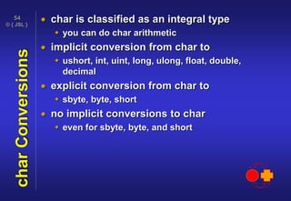 © { JSL }
54
charConversions  char is classified as an integral type
 you can do char arithmetic
 implicit conversion from char to
 ushort, int, uint, long, ulong, float, double,
decimal
 explicit conversion from char to
 sbyte, byte, short
 no implicit conversions to char
 even for sbyte, byte, and short
 
