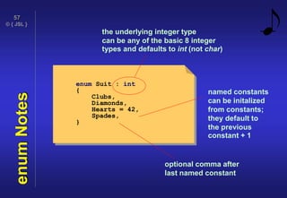 © { JSL }
57
enumNotes
enum Suit : int
{
Clubs,
Diamonds,
Hearts = 42,
Spades,
}
the underlying integer type
can be any of the basic 8 integer
types and defaults to int (not char)
named constants
can be initalized
from constants;
they default to
the previous
constant + 1
optional comma after
last named constant
 