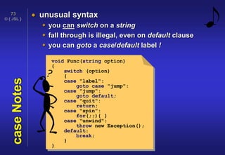 © { JSL }
73
caseNotes  unusual syntax
 you can switch on a string
 fall through is illegal, even on default clause
 you can goto a case/default label !
void Func(string option)
{
switch (option)
{
case "label":
goto case "jump":
case "jump":
goto default;
case "quit":
return;
case "spin":
for(;;){ }
case "unwind":
throw new Exception();
default:
break;
}
}
 