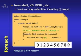 © { JSL }
76
foreach  from shell, VB, PERL, etc
 works on any collection, including [ ] arrays
using System.Collections;
class Example
{
static void Main()
{
ArrayList numbers = new ArrayList();
...
// fill numbers with 0 through 9
...
foreach (int number in numbers)
{
Console.Write("{0} ", number);
}
}
}
0 1 2 3 4 5 6 7 8 9
ArrayList  C++ vector<>
 
