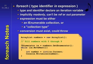 © { JSL }
77
foreachNotes  foreach ( type identifier in expression )
 type and identifier declare an iteration variable
 implicitly readonly, can't be ref or out parameter
 expression must be either
 an IEnumerable collection, or
 a "collection type"
 conversion must exist, could throw
ArrayList numbers = new ArrayList();
...
// fill numbers with 0 through 9
...
IEnumerator ie = numbers.GetEnumerator();
while (ie.MoveNext())
{
int number = (int)ie.Current;
Console.WriteLine(number);
}
 