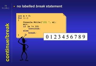 © { JSL }
78
continue/break  no labelled break statement
int m = 0;
for (;;)
{
Console.Write("{0} ", m);
m++;
if (m != 10)
continue;
else
break;
}
0 1 2 3 4 5 6 7 8 9
 