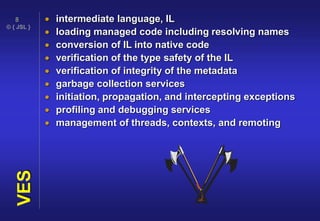 © { JSL }
8
VES  intermediate language, IL
 loading managed code including resolving names
 conversion of IL into native code
 verification of the type safety of the IL
 verification of integrity of the metadata
 garbage collection services
 initiation, propagation, and intercepting exceptions
 profiling and debugging services
 management of threads, contexts, and remoting
 