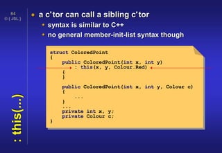 © { JSL }
84
:this(...)  a c'tor can call a sibling c'tor
 syntax is similar to C++
 no general member-init-list syntax though
struct ColoredPoint
{
public ColoredPoint(int x, int y)
: this(x, y, Colour.Red)
{
}
public ColoredPoint(int x, int y, Colour c)
{
...
}
...
private int x, y;
private Colour c;
}
 