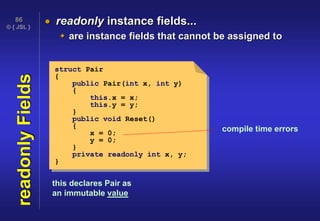 © { JSL }
86
readonlyFields  readonly instance fields...
 are instance fields that cannot be assigned to
compile time errors
struct Pair
{
public Pair(int x, int y)
{
this.x = x;
this.y = y;
}
public void Reset()
{
x = 0;
y = 0;
}
private readonly int x, y;
}
this declares Pair as
an immutable value
 
