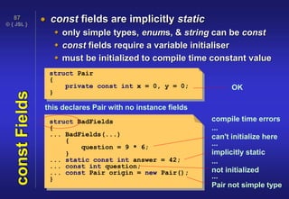 © { JSL }
87
constFields  const fields are implicitly static
 only simple types, enums, & string can be const
 const fields require a variable initialiser
 must be initialized to compile time constant value
struct Pair
{
private const int x = 0, y = 0;
}
struct BadFields
{
... BadFields(...)
{
question = 9 * 6;
}
... static const int answer = 42;
... const int question;
... const Pair origin = new Pair();
}
OK
compile time errors
this declares Pair with no instance fields
...
implicitly static
...
can't initialize here
...
not initialized
...
Pair not simple type
 