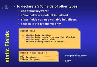 © { JSL }
88
staticFields  to declare static fields of other types
 use static keyword!
 static fields are default initialised
 static fields can use variable initialisers
 access is via typename only
struct Pair
{
... static Pair origin;
... static Pair topLeft = new Pair(10,20);
... static AnyClass field;
... static string both = "Arthur";
}
Pair p = new Pair();
...
F(p.Origin);
F(Pair.Origin);
compile time error
okay
 