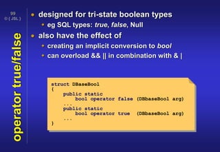 © { JSL }
99
operatortrue/false  designed for tri-state boolean types
 eg SQL types: true, false, Null
 also have the effect of
 creating an implicit conversion to bool
 can overload && || in combination with & |
struct DBaseBool
{
public static
bool operator false (DBbaseBool arg)
...
public static
bool operator true (DBbaseBool arg)
...
}
 