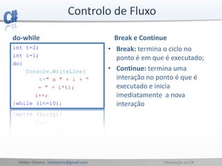 Hélder Oliveira helderjmo@gmail.com Introdução ao C#
do-while
int t=2;
int i=1;
do{
Console.WriteLine(
t+" x " + i + “
= " + i*t);
i++;
}while (i<=10);
Break e Continue
• Break: termina o ciclo no
ponto é em que é executado;
• Continue: termina uma
interação no ponto é que é
executado e inicia
imediatamente a nova
interação
 