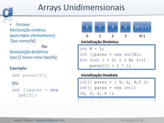 Hélder Oliveira helderjmo@gmail.com Introdução ao C#
int pares[5];
ou
int []pares = new
int[5];
0 2 4 6 (N-1) x 2
0 1 2 3 N-1
• Sintaxe:
Declaração estática
(para tipos elementares)
Tipo nome[N];
Ou
Declaração dinâmica
tipo [] nome=new tipo[N];
Exemplo:
int N = 5;
int []pares = new int[N];
for (int i = 0; i < N; i++)
pares[i] = 2 * i;
int[] pares = { 0, 2, 4,6 };
int[] pares = new int[]
{0, 2, 4, 6 };
Inicialização Imediata
Inicialização Dinâmica
 