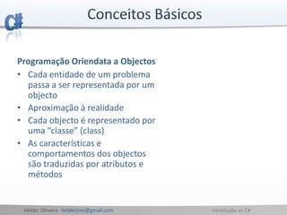 Hélder Oliveira helderjmo@gmail.com Introdução ao C#
Programação Oriendata a Objectos
• Cada entidade de um problema
passa a ser representada por um
objecto
• Aproximação à realidade
• Cada objecto é representado por
uma “classe” (class)
• As características e
comportamentos dos objectos
são traduzidas por atributos e
métodos
 