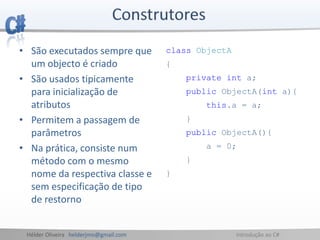 Hélder Oliveira helderjmo@gmail.com Introdução ao C#
• São executados sempre que
um objecto é criado
• São usados tipicamente
para inicialização de
atributos
• Permitem a passagem de
parâmetros
• Na prática, consiste num
método com o mesmo
nome da respectiva classe e
sem especificação de tipo
de restorno
class ObjectA
{
private int a;
public ObjectA(int a){
this.a = a;
}
public ObjectA(){
a = 0;
}
}
 