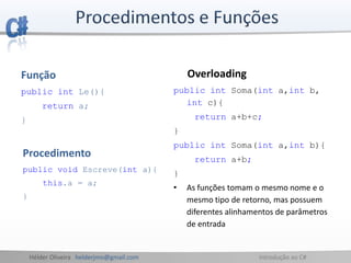 Hélder Oliveira helderjmo@gmail.com Introdução ao C#
Função
public int Le(){
return a;
}
Procedimento
public void Escreve(int a){
this.a = a;
}
Overloading
public int Soma(int a,int b,
int c){
return a+b+c;
}
public int Soma(int a,int b){
return a+b;
}
• As funções tomam o mesmo nome e o
mesmo tipo de retorno, mas possuem
diferentes alinhamentos de parâmetros
de entrada
 