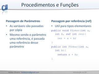Hélder Oliveira helderjmo@gmail.com Introdução ao C#
Passagem de Parâmetros
• As variáveis são passadas
por cópia
• Mesmo sendo o parâmetro
uma referência, é passada
uma referência desse
parâmetro
Passagem por referência (ref)
• Util para tipos elementares
public void PSomar(int a,
int b, ref int res){
res = a + b;
}
public int FSomar(int a,
int b){
return a + b;
}
 