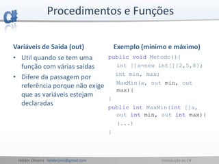 Hélder Oliveira helderjmo@gmail.com Introdução ao C#
Variáveis de Saída (out)
• Util quando se tem uma
função com várias saídas
• Difere da passagem por
referência porque não exige
que as variáveis estejam
declaradas
Exemplo (mínimo e máximo)
public void Metodo(){
int []a=new int[]{2,5,8};
int min, max;
MaxMin(a, out min, out
max){
}
public int MaxMin(int []a,
out int min, out int max){
(...)
}
 