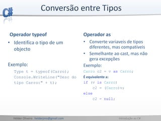 Hélder Oliveira helderjmo@gmail.com Introdução ao C#
Operador typeof
• Identifica o tipo de um
objecto
Exemplo:
Type t = typeof(Carro);
Console.WriteLine("Desc do
tipo Carro:" + t);
Operador as
• Converte variaveis de tipos
diferentes, mas compatíveis
• Semelhante ao cast, mas não
gera excepções
Exemplo:
Carro c2 = v as Carro;
É equivalente a:
if (v is Carro)
c2 = (Carro)v;
else
c2 = null;
 