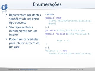 Hélder Oliveira helderjmo@gmail.com Introdução ao C#
• Representam constantes
simbólicas de um certo
tipo concreto
• São representadas
internamente por um
inteiro
• Podem ser convertidas
para inteiros através de
um cast
Exemplo:
public enum
TIPOS_VEICULOS{Carro,Bicileta,
Moto}
(...)
private TIPOS_VEICULOS tipo;
public Veiculo(TIPOS_VEICULOS t)
{
tipo = t;
}
(...)
Veiculo v = new
Veiculo(TIPOS_VEICULOS.Carro);
 