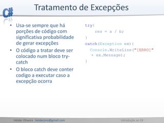 Hélder Oliveira helderjmo@gmail.com Introdução ao C#
• Usa-se sempre que há
porções de código com
significativa probabilidade
de gerar excepções
• O código a tratar deve ser
colocado num bloco try-
catch
• O bloco catch deve conter
codigo a executar caso a
excepção ocorra
try{
res = a / b;
}
catch(Exception ex){
Console.WriteLine("[ERRO]"
+ ex.Message);
}
 