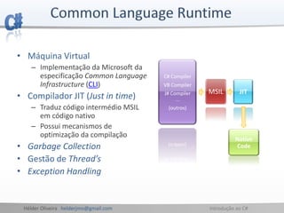 Hélder Oliveira helderjmo@gmail.com Introdução ao C#
• Máquina Virtual
– Implementação da Microsoft da
especificação Common Language
Infrastructure (CLI)
• Compilador JIT (Just in time)
– Traduz código intermédio MSIL
em código nativo
– Possui mecanismos de
optimização da compilação
• Garbage Collection
• Gestão de Thread’s
• Exception Handling
C# Compiler
VB Compiler
J# Compiler
...
(outros)
MSIL JIT
Native
Code
 
