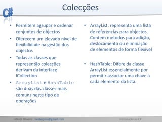 Hélder Oliveira helderjmo@gmail.com Introdução ao C#
• Permitem agrupar e ordenar
conjuntos de objectos
• Oferecem um elevado nível de
flexibilidade na gestão dos
objectos
• Todas as classes que
representão colecções
derivam da interface
ICollection
• ArrayList e HashTable
são duas das classes mais
comuns neste tipo de
operações
• ArrayList: representa uma lista
de referencias para objectos.
Contem metodos para adição,
deslocamento ou eliminação
de elementos de forma flexível
• HashTable: Difere da classe
ArrayList essencialmente por
permitir associar uma chave a
cada elemento da lista.
 