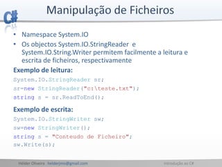Hélder Oliveira helderjmo@gmail.com Introdução ao C#
• Namespace System.IO
• Os objectos System.IO.StringReader e
System.IO.String.Writer permitem facilmente a leitura e
escrita de ficheiros, respectivamente
Exemplo de leitura:
System.IO.StringReader sr;
sr=new StringReader("c:teste.txt");
string s = sr.ReadToEnd();
Exemplo de escrita:
System.IO.StringWriter sw;
sw=new StringWriter();
string s = "Conteudo de Ficheiro";
sw.Write(s);
 