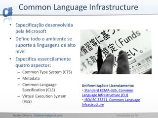 Hélder Oliveira helderjmo@gmail.com Introdução ao C#
• Especificação desenvolvida
pela Microsoft
• Define todo o ambiente se
suporte a linguagens de alto
nível
• Especifica essencilamente
quatro aspectos:
– Common Type System (CTS)
– Metadata
– Common Language
Specification (CLS)
– Virtual Execution System
(VES)
Uniformização e Licenciamento:
 Standard ECMA-335, Common
Language Infrastructure (CLI)
 ISO/IEC 23271, Common Language
Infrastructure
 